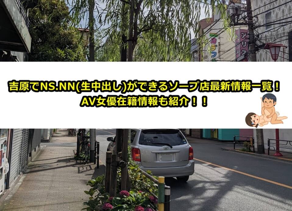 吉原でNS.NN(生中出し)ができるソープランド71店舗一覧と体験談と口コミ！NS.NN(生中出し)ができるAV女優在籍最新情報も紹介！吉原で1,000万円以上ソープランドで遊んでいるゴジラのガチ口コミ